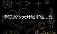 李鐵案今天開庭審理，預計下午結束，時間線梳理→