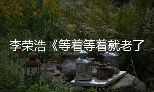 李榮浩《等著等著就老了》溫情單曲曝光，及時行動不留遺憾！