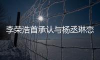 李榮浩首承認(rèn)與楊丞琳戀情 否認(rèn)了領(lǐng)證