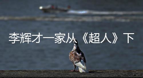 李輝才一家從《超人》下車 錄制已完成