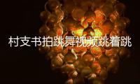 村支書拍跳舞視頻跳著跳著“人沒了” 為家鄉宣傳豁出去了