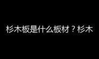杉木板是什么板材？杉木板材是實木嗎？4大優缺點曝光！