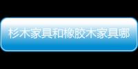 杉木家具和橡膠木家具哪個好（杉木家具）