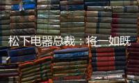 松下電器總裁：將一如既往發展在華業務，中國是高度優先的市場