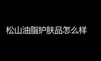 松山油脂護(hù)膚品怎么樣 松山油脂水乳好不好