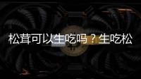 松茸可以生吃嗎？生吃松茸有什么好處和壞處？
