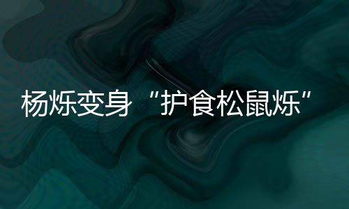 楊爍變身“護食松鼠爍”標兵意外反差萌驚呆眾人