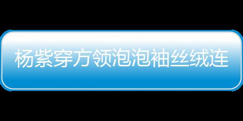 楊紫穿方領泡泡袖絲絨連衣裙，優雅迷人