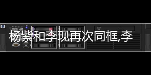 楊紫和李現再次同框,李現臺詞進步大