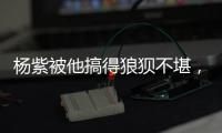 楊紫被他搞得狼狽不堪，估計這一次之后，再也沒有下一次合作了