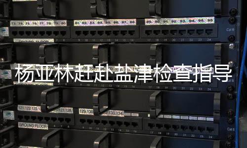 楊亞林趕赴鹽津檢查指導抗洪搶險，要求全力保障人民群眾生命財產安全