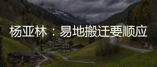 楊亞林：易地搬遷要順應(yīng)人民群眾日益美好的生活期盼