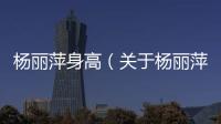楊麗萍身高（關(guān)于楊麗萍身高的基本情況說明介紹）