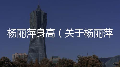 楊麗萍身高（關(guān)于楊麗萍身高的基本情況說明介紹）