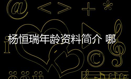 楊恒瑞年齡資料簡介 哪里人怎么火的直播ID