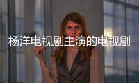 楊洋電視劇主演的電視劇叫什么（楊洋電視劇主演的電視劇）