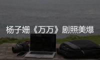 楊子姍《萬萬》劇照美爆 皮膚白皙零瑕疵【娛樂新聞】風尚中國網