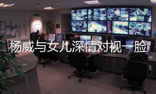 楊威與女兒深情對視一臉寵溺 楊云忍不住快吃醋了