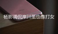 楊影調侃岸川圣也像打女雙 稱木子表現異常搶眼