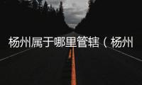 楊州屬于哪里管轄（楊州屬于哪里）