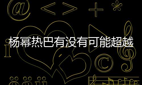 楊冪熱巴有沒有可能超越趙麗穎 三個人誰的實力更強
