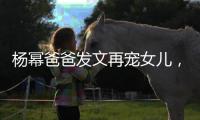 楊冪爸爸發文再寵女兒，言語滿滿自豪感