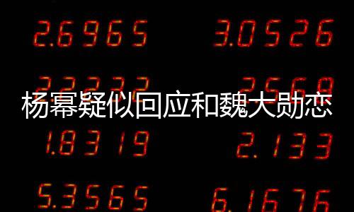 楊冪疑似回應和魏大勛戀情,示愛魏大勛大膽破分手傳言