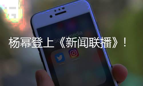楊冪登上《新聞聯播》! 盡管鏡頭只有3秒, 結果全網粉絲沸騰了