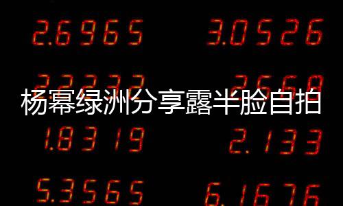 楊冪綠洲分享露半臉自拍 嫵媚眼神配紅唇超撩人