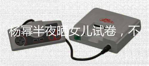 楊冪半夜曬女兒試卷，不料這1個細節，暴露出小糯米的大名
