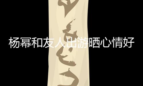 楊冪和友人出游曬心情好 曬自拍氣色紅潤似少女