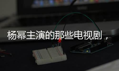 楊冪主演的那些電視劇，你看過幾部呢？