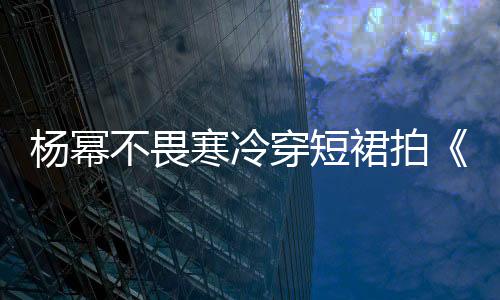 楊冪不畏寒冷穿短裙拍《小時(shí)代》電影 【風(fēng)尚娛樂網(wǎng)】風(fēng)尚中國網(wǎng)