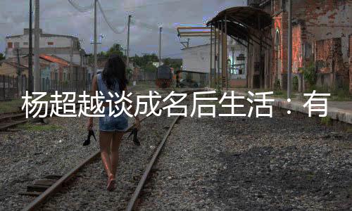 楊超越談成名后生活：有錢往家寄 不拖累父親