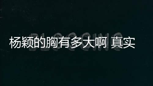 楊穎的胸有多大啊 真實胸圍揭秘近兩年愈發豐滿了