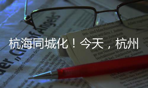 杭海同城化！今天，杭州至海寧城際鐵路建成通車！