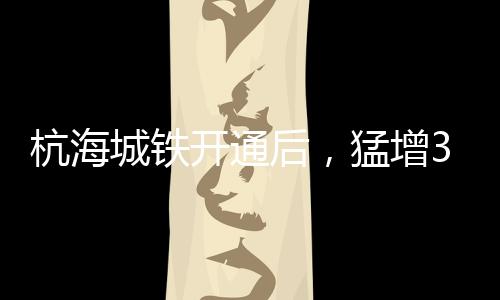 杭海城鐵開通后，猛增350%！?最新示意圖來了！涉及海寧這些地方→