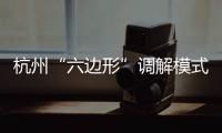 杭州“六邊形”調解模式打通從消費調解到司法確認一體化路徑