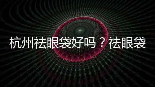 杭州祛眼袋好嗎？祛眼袋一次能維持多久呢？會不會再次眼袋下垂呢？