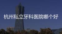 杭州私立牙科醫院哪個好?杭州私立牙科醫院排名前十的雅萊