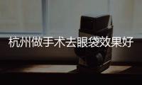 杭州做手術去眼袋效果好嗎？祛眼袋要多少錢？
