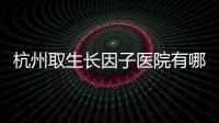 杭州取生長因子醫(yī)院有哪些?杭州取生長因子好的10家醫(yī)院匯總有醫(yī)生推薦