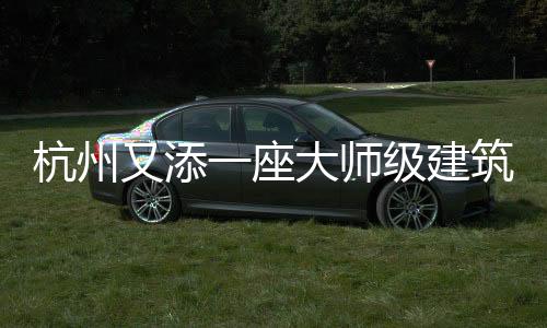 杭州又添一座大師級建筑（組圖）
