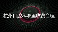 杭州口腔科哪里收費合理?得認準性價比高,好又便宜的排名前十