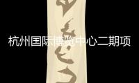 杭州國(guó)際博覽中心二期項(xiàng)目正式施工建設(shè)，擬2025年建成