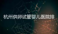 杭州供卵試管嬰兒醫院排名來襲，浙江省私立公立皆在其中
