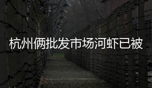 杭州倆批發市場河蝦已被禁止銷售？龍井蝦仁還能端上春節餐桌嗎