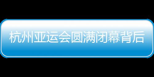 杭州亞運會圓滿閉幕背后：六大賽區通力協作 指揮體系直達每個場館