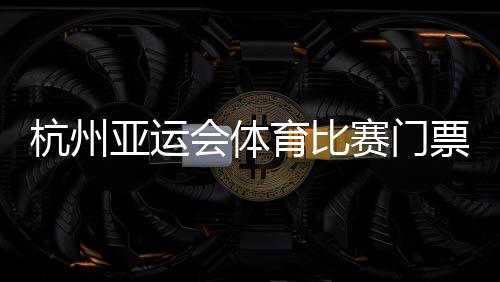 杭州亞運會體育比賽門票銷售啟動 亞組委解答相關問題