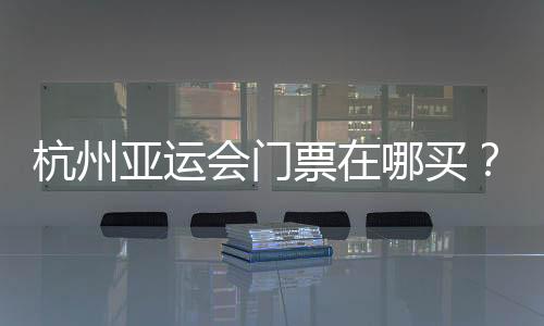 杭州亞運(yùn)會(huì)門票在哪買？可以退換轉(zhuǎn)售嗎？官方購(gòu)買攻略來(lái)了